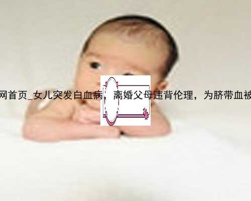 香港助孕网首页_女儿突发白血病，离婚父母违背伦理，为脐带血被迫生二胎